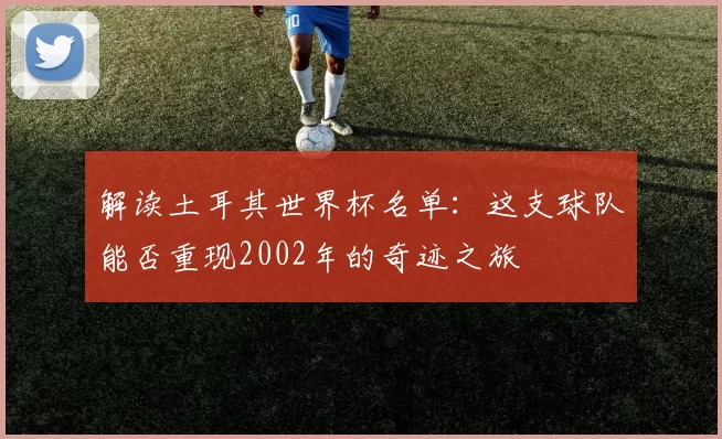 解读土耳其世界杯名单：这支球队能否重现2002年的奇迹之旅