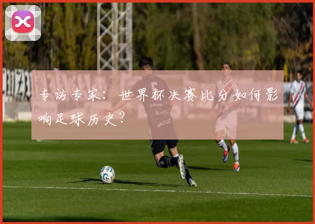 专访专家:世界杯决赛比分如何影响足球历史?