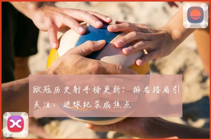 欧冠历史射手榜更新：排名格局引关注，进球纪录成焦点