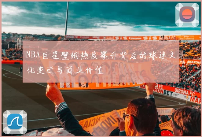 NBA巨星壁纸热度攀升背后的球迷文化变迁与商业价值