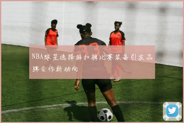 NBA球星选择排扣裤比赛装备引发品牌合作新动向