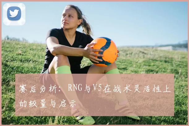 赛后分析：RNG与V5在战术灵活性上的较量与启示