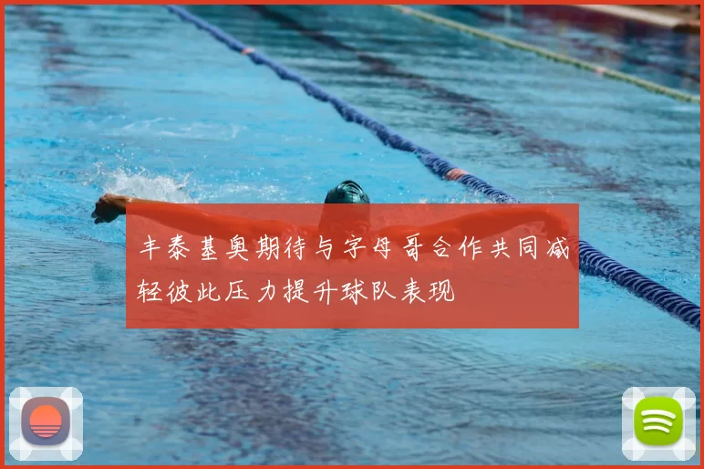 丰泰基奥期待与字母哥合作共同减轻彼此压力提升球队表现