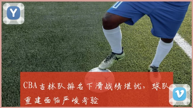 CBA吉林队排名下滑战绩堪忧,球队重建面临严峻考验