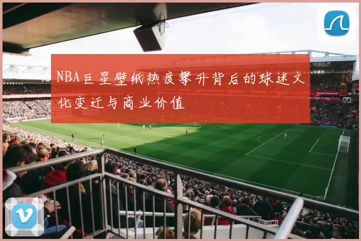 NBA巨星壁纸热度攀升背后的球迷文化变迁与商业价值