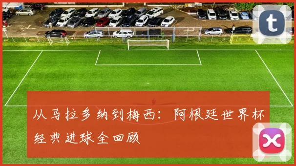 从马拉多纳到梅西：阿根廷世界杯经典进球全回顾