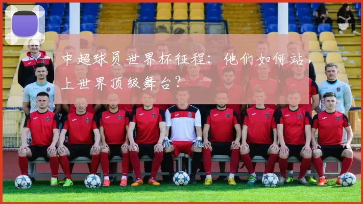 中超球员世界杯征程:他们如何站上世界顶级舞台?