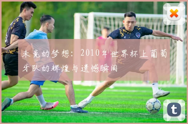 未竟的梦想:2010年世界杯上葡萄牙队的辉煌与遗憾瞬间