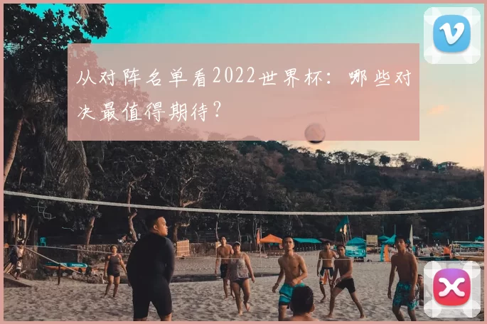 从对阵名单看2022世界杯:哪些对决最值得期待?