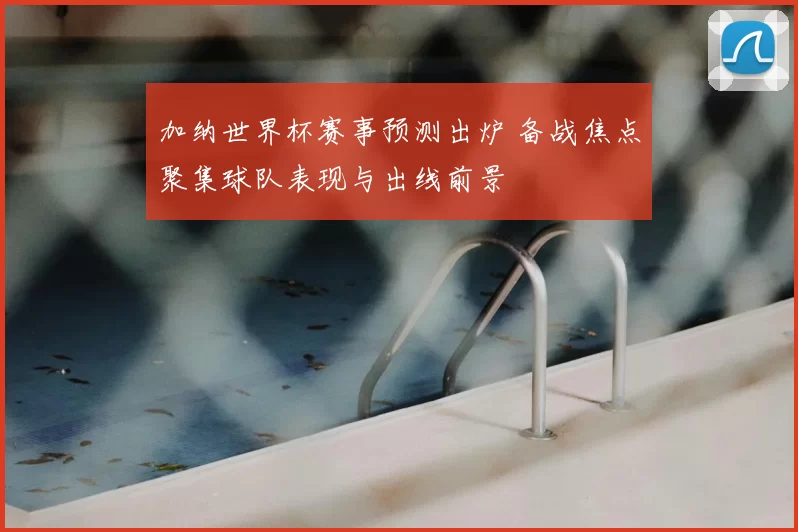 加纳世界杯赛事预测出炉 备战焦点聚集球队表现与出线前景