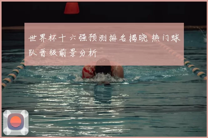 世界杯十六强预测排名揭晓 热门球队晋级前景分析