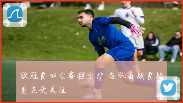 欧冠首回合赛程出炉 各队备战首战看点受关注
