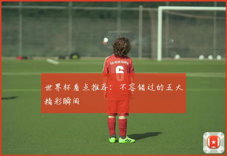 世界杯看点推荐:不容错过的五大精彩瞬间