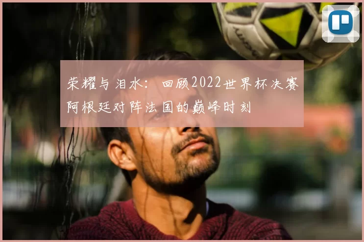 荣耀与泪水:回顾2022世界杯决赛阿根廷对阵法国的巅峰时刻