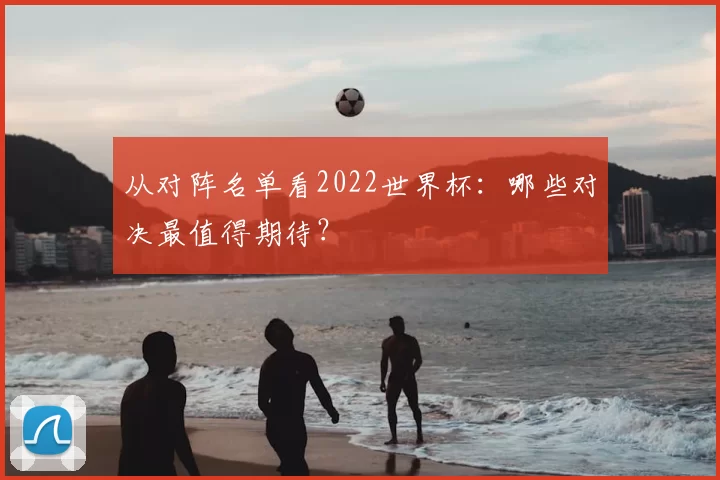 从对阵名单看2022世界杯：哪些对决最值得期待？