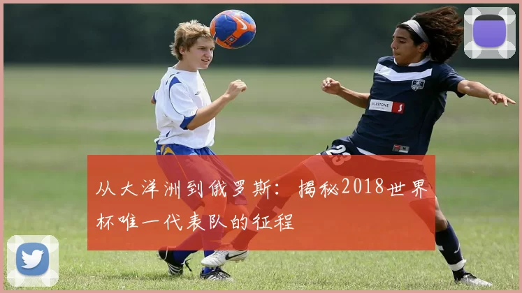 从大洋洲到俄罗斯:揭秘2018世界杯唯一代表队的征程