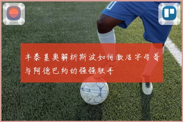 丰泰基奥解析斯波如何激活字母哥与阿德巴约的强强联手