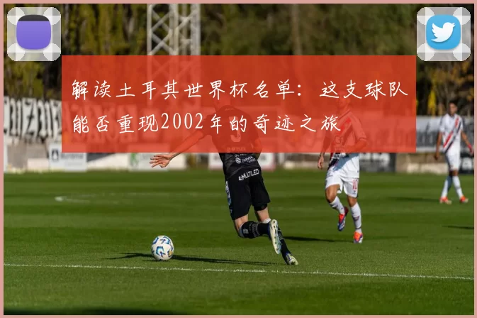 解读土耳其世界杯名单:这支球队能否重现2002年的奇迹之旅