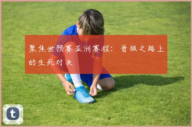 聚焦世预赛亚洲赛程:晋级之路上的生死对决