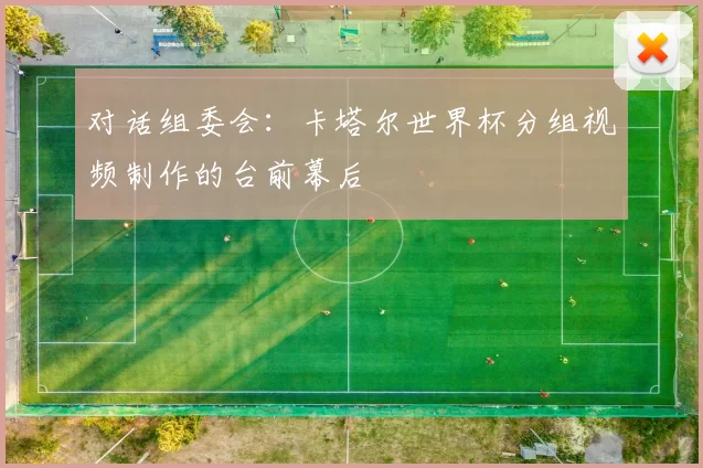 对话组委会:卡塔尔世界杯分组视频制作的台前幕后