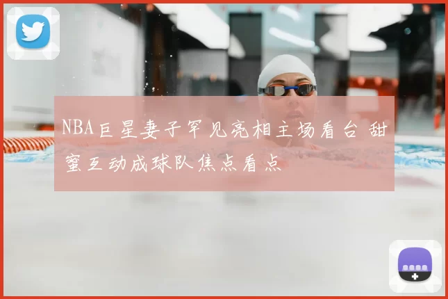 NBA巨星妻子罕见亮相主场看台 甜蜜互动成球队焦点看点