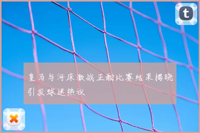 皇马与河床激战正酣比赛结果揭晓引发球迷热议