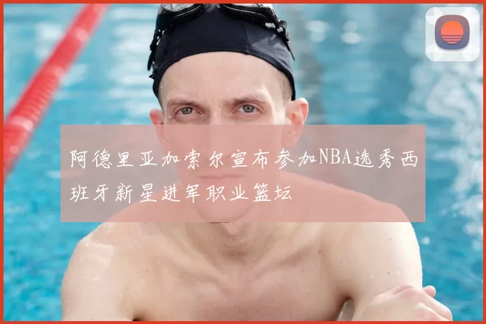 阿德里亚加索尔宣布参加NBA选秀西班牙新星进军职业篮坛