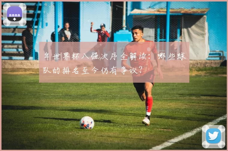 年世界杯八强次序全解读:哪些球队的排名至今仍有争议?