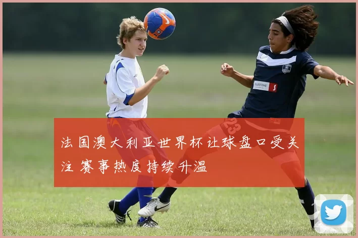 法国澳大利亚世界杯让球盘口受关注 赛事热度持续升温
