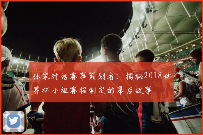 独家对话赛事策划者：揭秘2018世界杯小组赛程制定的幕后故事