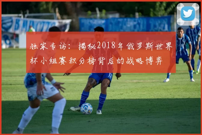 独家专访:揭秘2018年俄罗斯世界杯小组赛积分榜背后的战略博弈