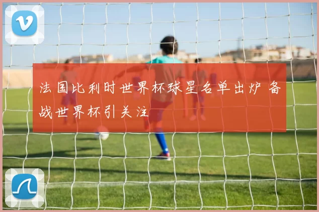法国比利时世界杯球星名单出炉 备战世界杯引关注