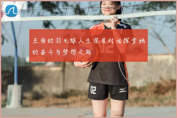 王丽的羽毛球人生深度对话探索她的奋斗与梦想之路