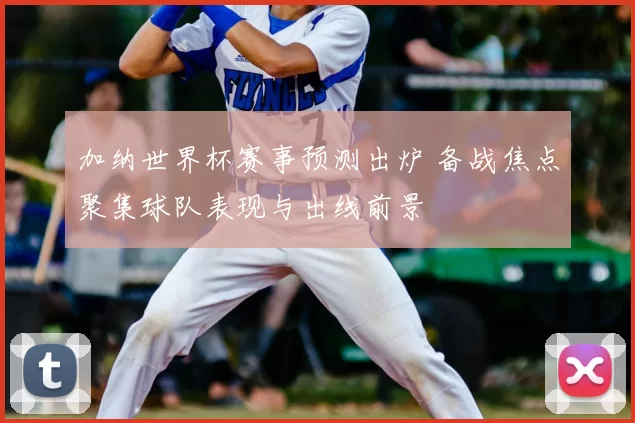 加纳世界杯赛事预测出炉 备战焦点聚集球队表现与出线前景