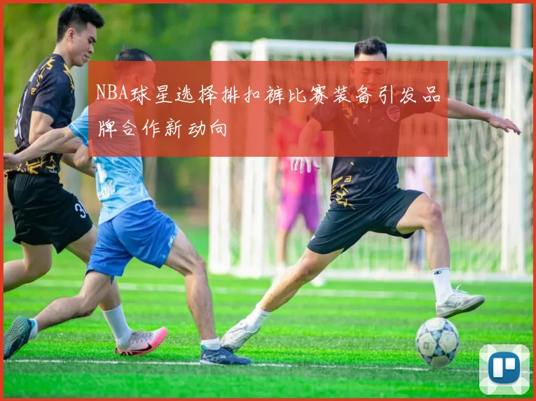 NBA球星选择排扣裤比赛装备引发品牌合作新动向