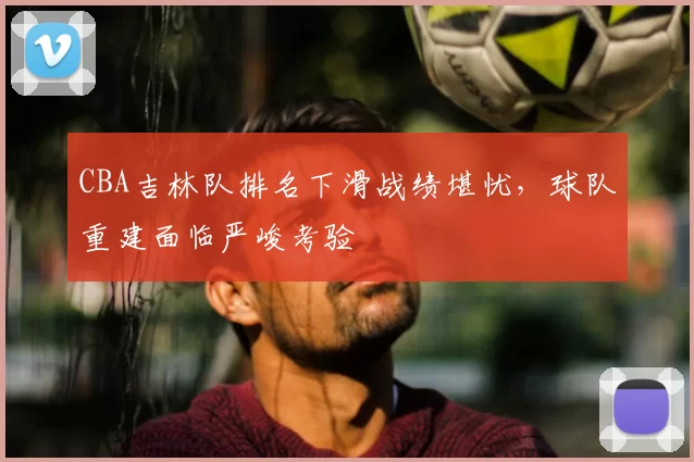 CBA吉林队排名下滑战绩堪忧,球队重建面临严峻考验