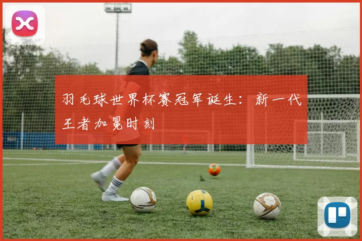 羽毛球世界杯赛冠军诞生:新一代王者加冕时刻