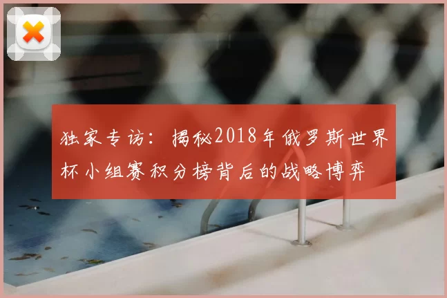 独家专访:揭秘2018年俄罗斯世界杯小组赛积分榜背后的战略博弈
