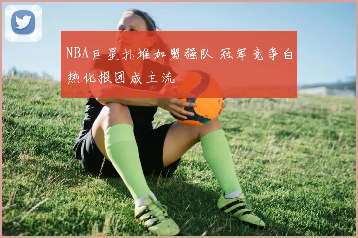 NBA巨星扎堆加盟强队 冠军竞争白热化报团成主流