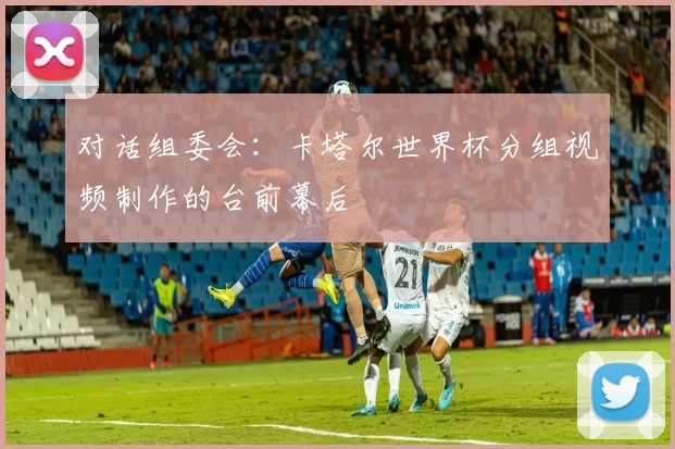 对话组委会:卡塔尔世界杯分组视频制作的台前幕后