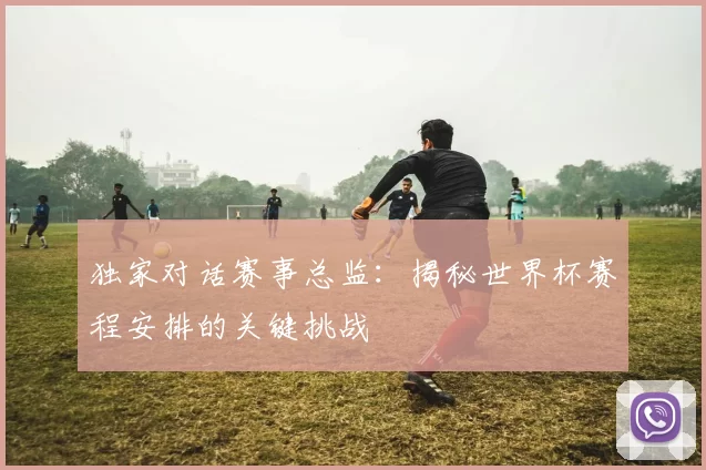 独家对话赛事总监:揭秘世界杯赛程安排的关键挑战